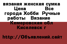 вязаная женская сумка  › Цена ­ 2 500 - Все города Хобби. Ручные работы » Вязание   . Кемеровская обл.,Киселевск г.